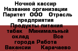 Ночной кассир › Название организации ­ Паритет, ООО › Отрасль предприятия ­ Продукты питания, табак › Минимальный оклад ­ 21 500 - Все города Работа » Вакансии   . Карачаево-Черкесская респ.